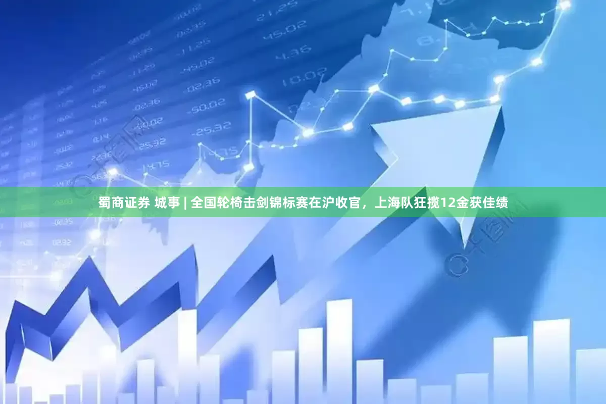 蜀商证券 城事 | 全国轮椅击剑锦标赛在沪收官，上海队狂揽12金获佳绩
