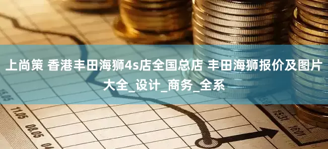 上尚策 香港丰田海狮4s店全国总店 丰田海狮报价及图片大全_设计_商务_全系