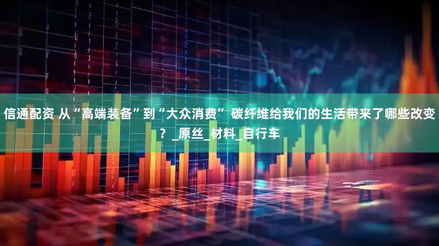 信通配资 从“高端装备”到“大众消费” 碳纤维给我们的生活带来了哪些改变？_原丝_材料_自行车